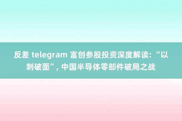 反差 telegram 富创参股投资深度解读: “以刺破面”， 中国半导体零部件破局之战