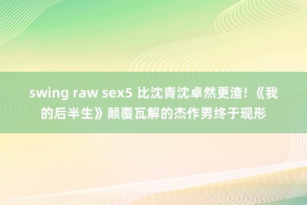swing raw sex5 比沈青沈卓然更渣! 《我的后半生》颠覆瓦解的杰作男终于现形