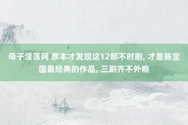 母子淫荡网 原本才发现这12部不时剧， 才是陈宝国最经典的作品， 三刷齐不外瘾