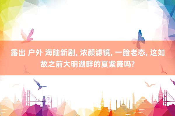 露出 户外 海陆新剧， 浓颜滤镜， 一脸老态， 这如故之前大明湖畔的夏紫薇吗?