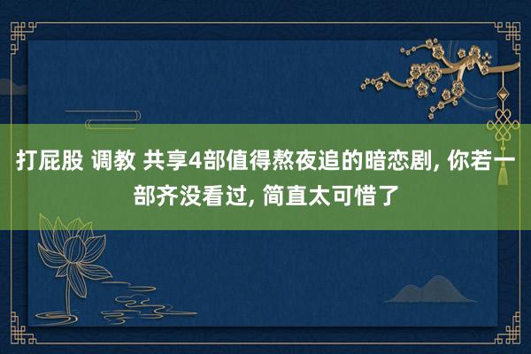 打屁股 调教 共享4部值得熬夜追的暗恋剧， 你若一部齐没看过， 简直太可惜了