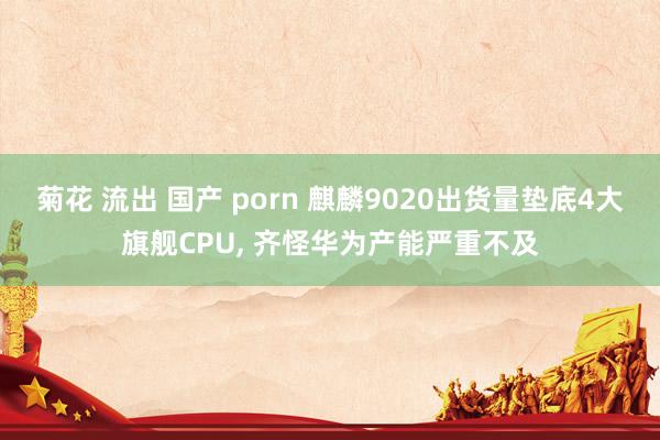 菊花 流出 国产 porn 麒麟9020出货量垫底4大旗舰CPU， 齐怪华为产能严重不及