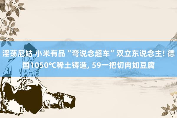 淫荡尼姑 小米有品“弯说念超车”双立东说念主! 德国1050℃稀土铸造， 59一把切肉如豆腐