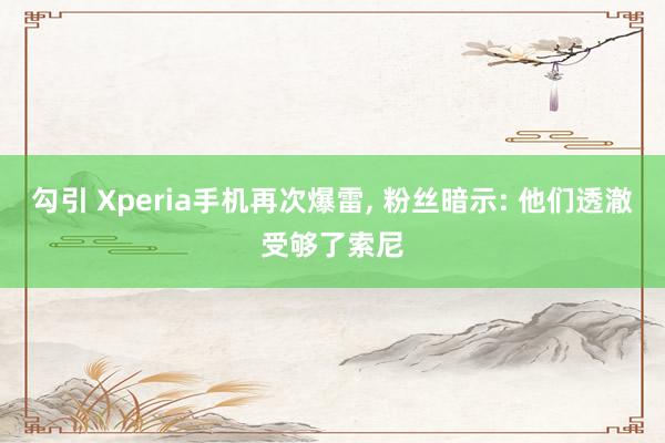 勾引 Xperia手机再次爆雷， 粉丝暗示: 他们透澈受够了索尼