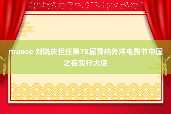 maose 刘晓庆担任第78届戛纳外洋电影节中国之夜实行大使