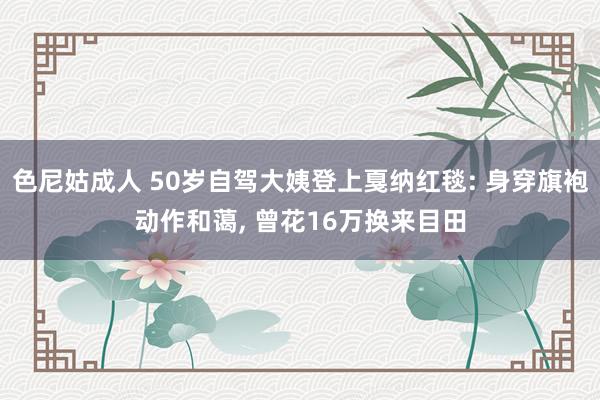 色尼姑成人 50岁自驾大姨登上戛纳红毯: 身穿旗袍动作和蔼， 曾花16万换来目田