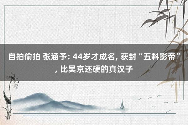 自拍偷拍 张涵予: 44岁才成名， 获封“五料影帝”， 比吴京还硬的真汉子