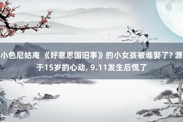 小色尼姑庵 《好意思国旧事》的小女孩被谁娶了? 源于15岁的心动， 9.11发生后慌了