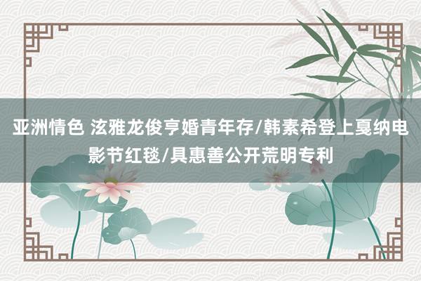 亚洲情色 泫雅龙俊亨婚青年存/韩素希登上戛纳电影节红毯/具惠善公开荒明专利