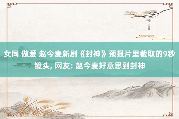 女同 做爱 赵今麦新剧《封神》预报片里截取的9秒镜头， 网友: 赵今麦好意思到封神