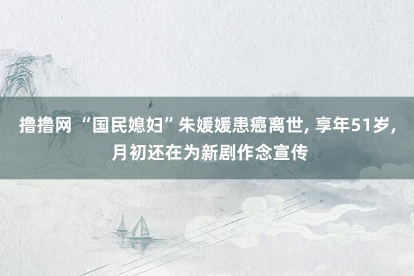 撸撸网 “国民媳妇”朱媛媛患癌离世， 享年51岁， 月初还在为新剧作念宣传