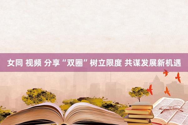 女同 视频 分享“双圈”树立限度 共谋发展新机遇