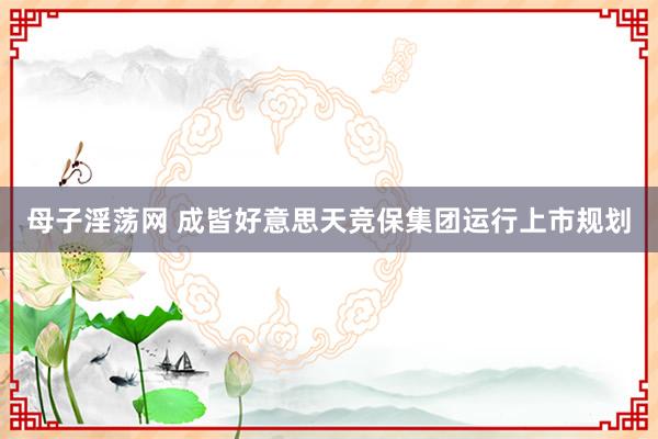 母子淫荡网 成皆好意思天竞保集团运行上市规划