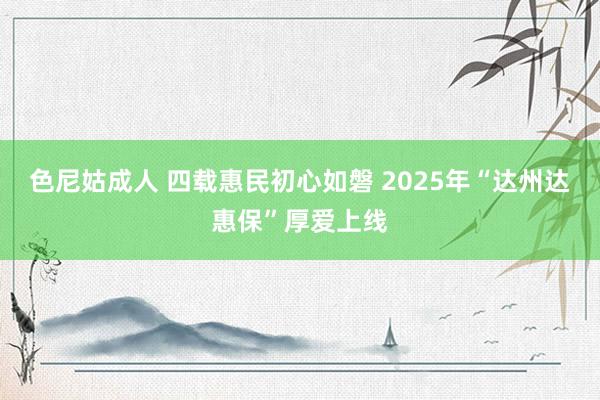 色尼姑成人 四载惠民初心如磐 2025年“达州达惠保”厚爱上线