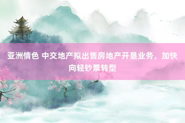 亚洲情色 中交地产拟出售房地产开垦业务，加快向轻钞票转型