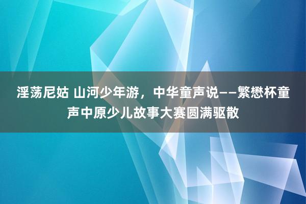 淫荡尼姑 山河少年游，中华童声说——繁懋杯童声中原少儿故事大赛圆满驱散