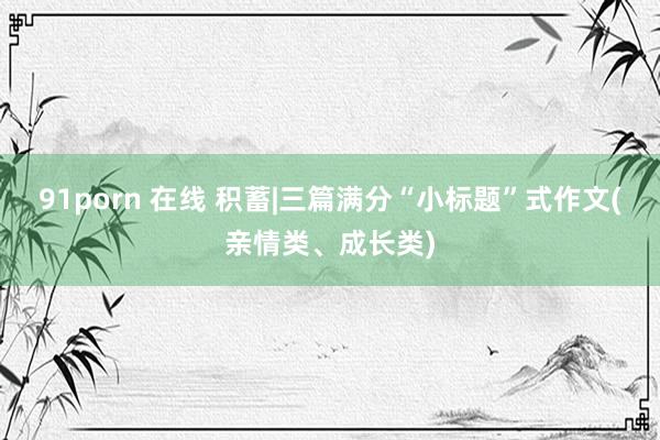 91porn 在线 积蓄|三篇满分“小标题”式作文(亲情类、成长类)