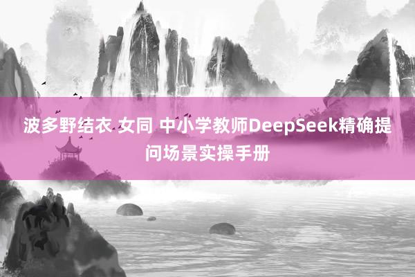 波多野结衣 女同 中小学教师DeepSeek精确提问场景实操手册