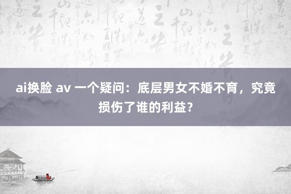 ai换脸 av 一个疑问：底层男女不婚不育，究竟损伤了谁的利益？