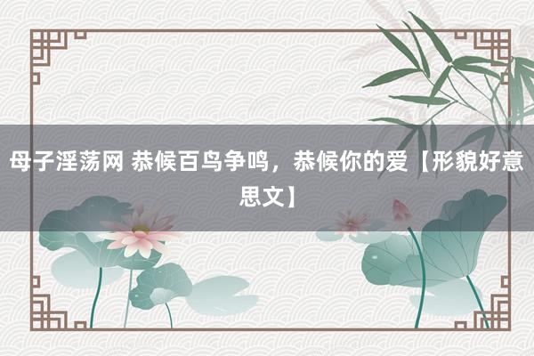 母子淫荡网 恭候百鸟争鸣，恭候你的爱【形貌好意思文】