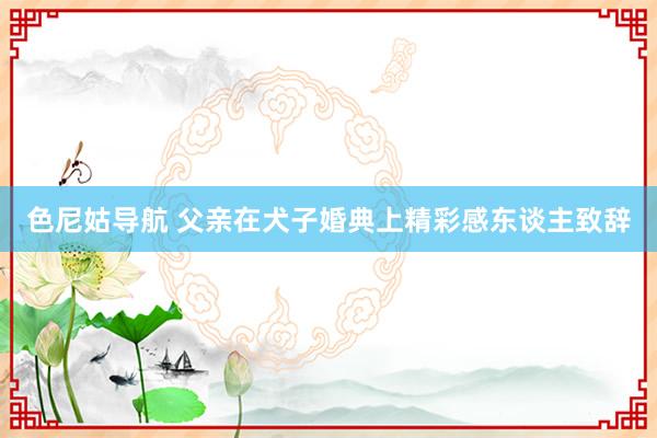 色尼姑导航 父亲在犬子婚典上精彩感东谈主致辞