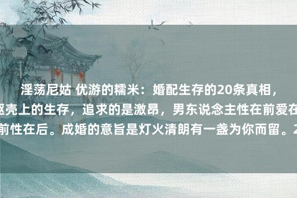 淫荡尼姑 优游的糯米：婚配生存的20条真相，1、第一：配偶生存是躯壳上的生存，追求的是激昂，男东说念主性在前爱在后，女东说念主爱在前性在后。成婚的意旨是灯火清朗有一盏为你而留。2、第二：婚配里，莫得完好意思的对错，唯有相...
