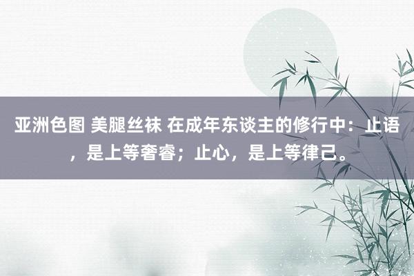 亚洲色图 美腿丝袜 在成年东谈主的修行中：止语，是上等奢睿；止心，是上等律己。