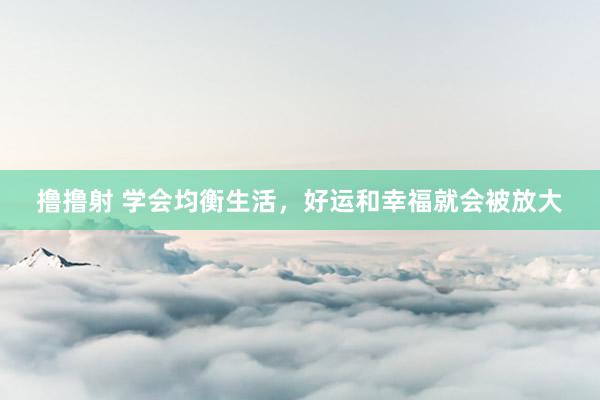 撸撸射 学会均衡生活，好运和幸福就会被放大