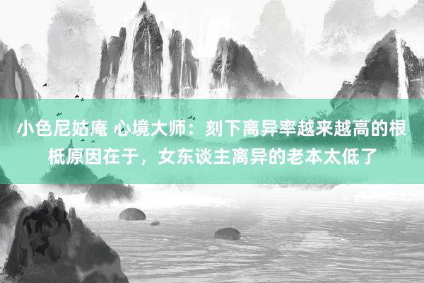 小色尼姑庵 心境大师：刻下离异率越来越高的根柢原因在于，女东谈主离异的老本太低了