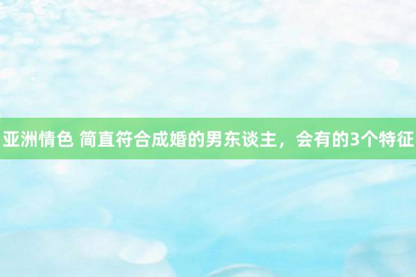 亚洲情色 简直符合成婚的男东谈主，会有的3个特征