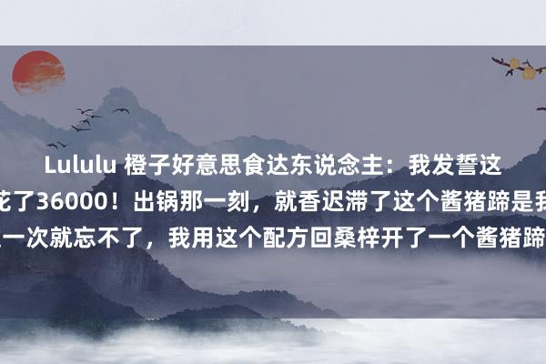 Lululu 橙子好意思食达东说念主：我发誓这个家传酱猪蹄配方，我花了36000！出锅那一刻，就香迟滞了这个酱猪蹄是我在河南吃的，吃过一次就忘不了，我用这个配方回桑梓开了一个酱猪蹄店，那交易天天火爆，我作念的酱猪蹄，每天...