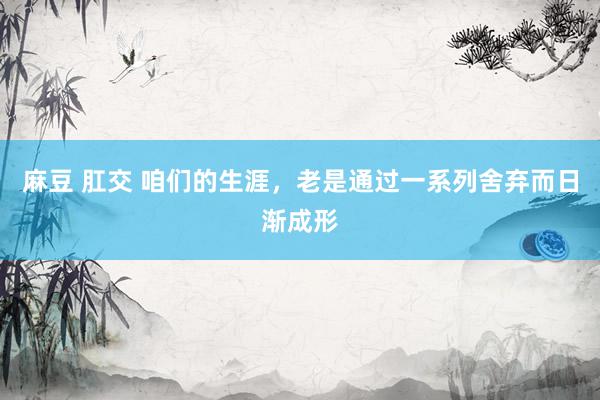 麻豆 肛交 咱们的生涯，老是通过一系列舍弃而日渐成形