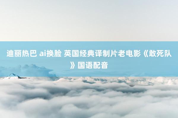 迪丽热巴 ai换脸 英国经典译制片老电影《敢死队》国语配音