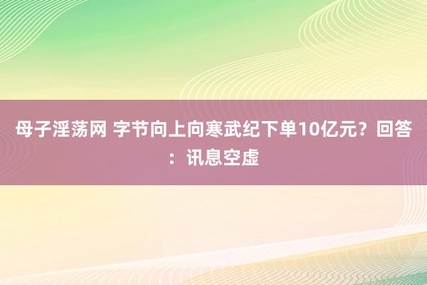 母子淫荡网 字节向上向寒武纪下单10亿元？回答：讯息空虚