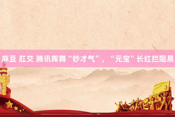 麻豆 肛交 腾讯挥舞“钞才气”，“元宝”长红拦阻易