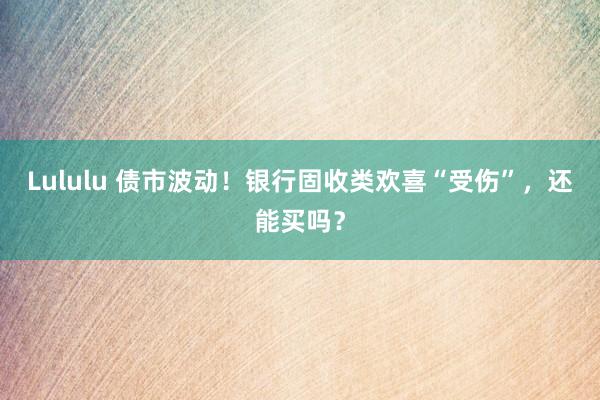 Lululu 债市波动！银行固收类欢喜“受伤”，还能买吗？